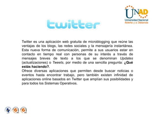 Twitter es una aplicación web gratuita de microblogging que reúne las ventajas de los blogs, las redes sociales y la mensajería instantánea. Esta nueva forma de comunicación, permite a sus usuarios estar en contacto en tiempo real con personas de su interés a través de mensajes breves de texto a los que se denominan Updates (actualizaciones) o Tweets, por medio de una sencilla pregunta: ¿Qué estás haciendo?.Ofrece diversas aplicaciones que permiten desde buscar noticias o eventos hasta encontrar trabajo, pero también existen infinidad de aplicaciones online basados en Twitter que amplían sus posibilidades y para todos los Sistemas Operativos.