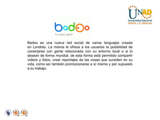 Badoo es una nueva red social de varios lenguajes creada en Londres. La misma le ofrece a los usuarios la posibilidad de conectarse con gente relacionada con su entorno local o si lo desean de forma mundial, de esta forma está permitido compartir videos y fotos, crear reportajes de las cosas que suceden en su vida, como así también promocionarse a sí mismo y por supuesto a su trabajo.
