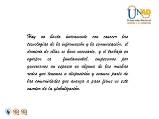 Hoy no basta únicamente con conocer las tecnologías de la información y la comunicación, el dominio de ellas se hace necesario, y el trabajo en equipos es  fundamental, empecemos por generarnos un espacio en alguna de las muchas redes que tenemos a disposición y seamos parte de las comunidades que avanza a paso firme en este camino de la globalización.  