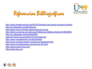 Referencias Bibliográficashttp://www.solotecnologia.net/2010/03/badoo-red-social-conseguir-pareja/http://es.wikipedia.org/wiki/Sonicohttp://www.reuna.cl/index.php/es/ique-es-reunahttp://biblio.universia.es/noticia.jsp?idNoticia=22&title=QUE-ES-REDIRIShttp://es.wikipedia.org/wiki/RedIRISwww.lamolina.edu.pe/siglo21/marzo/raap.ppthttp://www.masadelante.com/faqs/twitterhttp://www.misrespuestas.com/que-es-facebook.htmlhttp://www.misrespuestas.com/que-es-hi5.htmlhttp://zibyncared.ning.com/http://www.educ.ar/