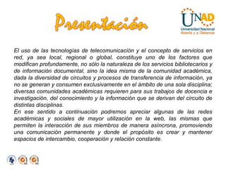 PresentaciónEl uso de las tecnologías de telecomunicación y el concepto de servicios en red, ya sea local, regional o global, constituye uno de los factores que modifican profundamente, no sólo la naturaleza de los servicios bibliotecarios y de información documental, sino la idea misma de la comunidad académica, dada la diversidad de circuitos y procesos de transferencia de información, ya no se generan y consumen exclusivamente en el ámbito de una sola disciplina; diversas comunidades académicas requieren para sus trabajos de docencia e investigación, del conocimiento y la información que se derivan del circuito de distintas disciplinas.En ese sentido a continuación podremos apreciar algunas de las redes académicas y sociales de mayor utilización en la web, las mismas que permiten la interacción de sus miembros de manera asíncrona, promoviendo una comunicación permanente y donde el propósito es crear y mantener espacios de intercambio, cooperación y relación constante.