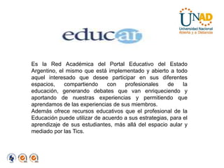 Es la Red Académica del Portal Educativo del Estado Argentino, el mismo que está implementado y abierto a todo aquel interesado que desee participar en sus diferentes espacios, compartiendo con profesionales de la educación, generando debates que van enriqueciendo y aportando de nuestras experiencias y permitiendo que aprendamos de las experiencias de sus miembros.Además ofrece recursos educativos que el profesional de la Educación puede utilizar de acuerdo a sus estrategias, para el aprendizaje de sus estudiantes, más allá del espacio aular y mediado por las Tics. 