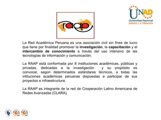 La Red Académica Peruana es una asociación civil sin fines de lucro que tiene por finalidad promover la investigación, la capacitación y el intercambio de conocimiento a través del uso intensivo de las tecnologías de información y comunicación.La RAAP está conformada por 8 instituciones académicas, públicas y privadas, dedicadas a la investigación  y su propósito es convocar, según determinados estándares técnicos, a todas las intituciones académicas peruanas dispuestas a participar de sus proyectos e infraestructura.La RAAP es integrante de la red de Cooperación Latino Americana de Redes Avanzadas (CLARA).