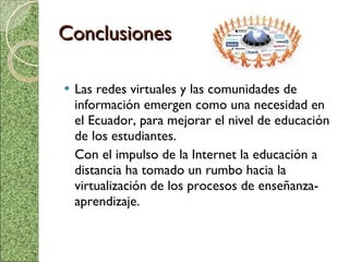 Conclusiones Las redes virtuales y las comunidades de información emergen como una necesidad en el Ecuador, para mejorar el nivel de educación de los estudiantes. Con el impulso de la Internet la educación a distancia ha tomado un rumbo hacia la virtualización de los procesos de enseñanza- aprendizaje. 