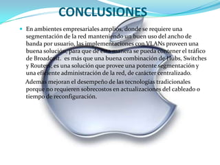 CONCLUSIONESEn ambientes empresariales amplios, donde se requiere una segmentación de la red manteniendo un buen uso del ancho de banda por usuario, las implementaciones con VLANs proveen una buena solución, para que de esta manera se pueda contener el tráfico de Broadcast. es más que una buena combinación de Hubs, Switches y Routers; es una solución que provee una potente segmentación y una eficiente administración de la red, de carácter centralizado. Ademas mejoran el desempeño de las tecnologías tradicionales porque no requieren sobrecostos en actualizaciones del cableado o tiempo de reconfiguración. 