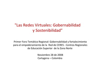 &quot;Las Redes Virtuales: Gobernabilidad y Sostenibilidad” Primer Foro Temático Regional: Gobernabilidad y fortalecimiento para el empoderamiento de la  Red de CERES - Centros Regionales de Educación Superior  de la Zona Norte  Noviembre 28 de 2008 Cartagena – Colombia  
