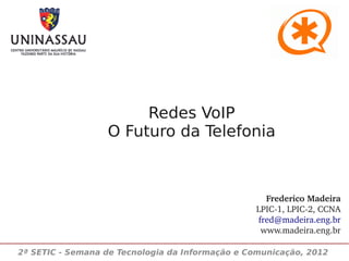 Redes VoIP
                  O Futuro da Telefonia



                                                   Frederico Madeira
                                                 LPIC­1, LPIC­2, CCNA
                                                 fred@madeira.eng.br
                                                  www.madeira.eng.br

2ª SETIC - Semana de Tecnologia da Informação e Comunicação, 2012
 
