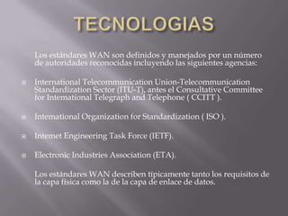 TECNOLOGIAS	Los estándares WAN son definidos y manejados por un número de autoridades reconocidas incluyendo las siguientes agencias:International TelecommunicationUnion-TelecommunicationStandardization Sector (ITU-T), antes el ConsultativeCommitteeforIntemationalTelegraph and Telephone ( CCITT ). IntemationalOrganizationforStandardization ( ISO ). IntemetEngineeringTaskForce (IETF). ElectronicIndustries Association (ETA). 	Los estándares WAN describen típicamente tanto los requisitos de la capa física como la de la capa de enlace de datos.