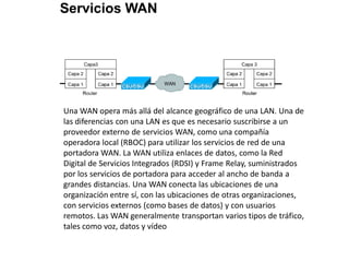 Una WAN opera más allá del alcance geográfico de una LAN. Una de
las diferencias con una LAN es que es necesario suscribirse a un
proveedor externo de servicios WAN, como una compañía
operadora local (RBOC) para utilizar los servicios de red de una
portadora WAN. La WAN utiliza enlaces de datos, como la Red
Digital de Servicios Integrados (RDSI) y Frame Relay, suministrados
por los servicios de portadora para acceder al ancho de banda a
grandes distancias. Una WAN conecta las ubicaciones de una
organización entre sí, con las ubicaciones de otras organizaciones,
con servicios externos (como bases de datos) y con usuarios
remotos. Las WAN generalmente transportan varios tipos de tráfico,
tales como voz, datos y vídeo
 