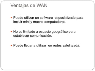 Ventajas de WAN

 Puede utilizar un software especializado para
 incluir mini y macro computadoras.

 No es limitado a espacio geográfico para
 establecer comunicación.

 Puede llegar a utilizar en redes sateliteada.
 