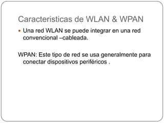Caracteristicas de WLAN & WPAN
 Una red WLAN se puede integrar en una red
 convencional –cableada.

WPAN: Este tipo de red se usa generalmente para
 conectar dispositivos periféricos .
 
