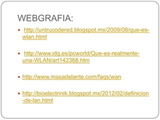 WEBGRAFIA:
 http://untrucodered.blogspot.mx/2009/08/que-es-
 wlan.html

 http://www.idg.es/pcworld/Que-es-realmente-
 una-WLAN/art142368.htm

 http://www.masadelante.com/faqs/wan


 http://bioelectrinik.blogspot.mx/2012/02/definicion
 -de-lan.html
 