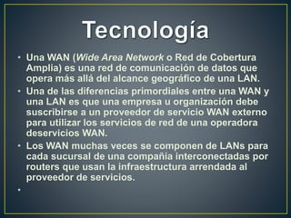 • Una WAN (Wide Area Network o Red de Cobertura
Amplia) es una red de comunicación de datos que
opera más allá del alcance geográfico de una LAN.
• Una de las diferencias primordiales entre una WAN y
una LAN es que una empresa u organización debe
suscribirse a un proveedor de servicio WAN externo
para utilizar los servicios de red de una operadora
deservicios WAN.
• Los WAN muchas veces se componen de LANs para
cada sucursal de una compañía interconectadas por
routers que usan la infraestructura arrendada al
proveedor de servicios.
•
 