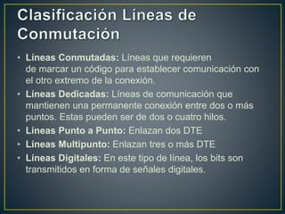 • Líneas Conmutadas: Líneas que requieren
de marcar un código para establecer comunicación con
el otro extremo de la conexión.
• Líneas Dedicadas: Líneas de comunicación que
mantienen una permanente conexión entre dos o más
puntos. Estas pueden ser de dos o cuatro hilos.
• Líneas Punto a Punto: Enlazan dos DTE
• Líneas Multipunto: Enlazan tres o más DTE
• Líneas Digitales: En este tipo de línea, los bits son
transmitidos en forma de señales digitales.
 