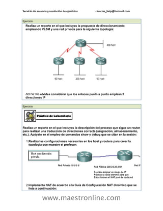 Servicio de asesoría y resolución de ejercicios ciencias_help@hotmail.com 
www.maestronline.com 
Ejercicio Realiza un reporte en el que incluyas la propuesta de direccionamiento empleando VLSM y una red privada para la siguiente topología: NOTA: No olvides considerar que los enlaces punto a punto emplean 2 direcciones IP 
Ejercicio Realiza un reporte en el que incluyas la descripción del proceso que sigue un router para realizar una traducción de direcciones correcta (asignación, almacenamiento, etc.). Apóyate en el empleo de comandos show y debug que se citan en la sesión: 1. Realiza las configuraciones necesarias en los host y routers para crear la topología que muestre el profesor: 2. Implementa NAT de acuerdo a la Guía de Configuración NAT dinámico que se lista a continuación:  