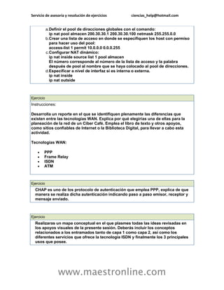 Servicio de asesoría y resolución de ejercicios ciencias_help@hotmail.com 
www.maestronline.com 
a. Definir el pool de diracciones globales con el comando: ip nat pool almacen 200.30.30.1 200.30.30.100 netmask 255.255.0.0 b. Crear una lista de acceso en donde se especifiquen los host con permiso para hacer uso del pool: access-list 1 permit 10.0.0.0 0.0.0.255 c. Configurar NAT dinámico: ip nat inside source list 1 pool almacen El número corresponde al número de la lista de acceso y la palabra después de pool al nombre que se haya colocado al pool de direcciones. d. Especificar a nivel de interfaz si es interna o externa. ip nat inside ip nat outside 
Ejercicio Instrucciones: Desarrolla un reporte en el que se identifiquen plenamente las diferencias que existen entre las tecnologías WAN. Explica por qué elegirías una de ellas para la planeación de la red de un Ciber Café. Emplea el libro de texto y otros apoyos, como sitios confiables de Internet o la Biblioteca Digital, para llevar a cabo esta actividad. Tecnologías WAN:  PPP  Frame Relay  ISDN  ATM 
Ejercicio CHAP es uno de los protocolo de autenticación que emplea PPP, explica de que manera se realiza dicha autenticación indicando paso a paso emisor, receptor y mensaje enviado. 
Ejercicio Realizaras un mapa conceptual en el que plasmes todas las ideas revisadas en los apoyos visuales de la presente sesión. Deberás incluir los conceptos relacionados a los entramados tanto de capa 1 como capa 2, así como los diferentes servicios que ofrece la tecnología ISDN y finalmente los 3 principales usos que posee. 
 