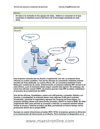 Servicio de asesoría y resolución de ejercicios ciencias_help@hotmail.com 
www.maestronline.com 
Ejercicio En base a lo revisado en los apoyos de clase, elabora un resumen en el que sustentes tu hipótesis acerca del futuro de la tecnología estudiada en este tema. 
nstrucciones Situación Una empresa necesita que se diseñe e implemente una red. La empresa tiene oficinas en cuatro ciudades. Tres de las oficinas se conectarán mediante enlaces seriales de línea dedicada. La cuarta oficina, DF, se conectará mediante Frame Relay por cuestiones de costo. Anteriormente, la empresa utilizaba RIP versión 2 en esta oficina, y por el momento desea seguir usando esta opción. Sin embargo, las otras tres oficinas usarán OSPF, de manera que las rutas RIP se deben redistribuir al proceso de enrutamiento de OSPF. Una de las oficinas, Guadalajara, posee una LAN grande y compleja. Debido a su tamaño y complejidad, la empresa desea crear algunas VLAN para controlar broadcasts, aumentar la seguridad y agrupar los usuarios de forma lógica. La empresa también desea usar direcciones privadas y DHCP en toda la WAN. Se debe implementar NAT para permitir la conexión a Internet. La empresa también desea limitar el acceso a Internet al tráfico de Web, permitiendo al mismo tiempo varios protocolos dentro de su propia WAN. Aunque se usarán direcciones privadas (RFC 1918), la empresa aprecia la eficiencia y la conservación de direcciones en el diseño. Para minimizar el desperdicio en el  