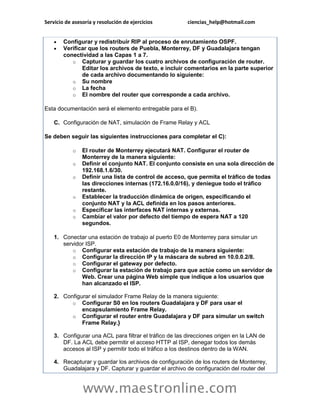 Servicio de asesoría y resolución de ejercicios ciencias_help@hotmail.com 
www.maestronline.com 
 Configurar y redistribuir RIP al proceso de enrutamiento OSPF.  Verificar que los routers de Puebla, Monterrey, DF y Guadalajara tengan conectividad a las Capas 1 a 7. o Capturar y guardar los cuatro archivos de configuración de router. Editar los archivos de texto, e incluir comentarios en la parte superior de cada archivo documentando lo siguiente: o Su nombre o La fecha o El nombre del router que corresponde a cada archivo. Esta documentación será el elemento entregable para el B). C. Configuración de NAT, simulación de Frame Relay y ACL Se deben seguir las siguientes instrucciones para completar el C): o El router de Monterrey ejecutará NAT. Configurar el router de Monterrey de la manera siguiente: o Definir el conjunto NAT. El conjunto consiste en una sola dirección de 192.168.1.6/30. o Definir una lista de control de acceso, que permita el tráfico de todas las direcciones internas (172.16.0.0/16), y deniegue todo el tráfico restante. o Establecer la traducción dinámica de origen, especificando el conjunto NAT y la ACL definida en los pasos anteriores. o Especificar las interfaces NAT internas y externas. o Cambiar el valor por defecto del tiempo de espera NAT a 120 segundos. 1. Conectar una estación de trabajo al puerto E0 de Monterrey para simular un servidor ISP. o Configurar esta estación de trabajo de la manera siguiente: o Configurar la dirección IP y la máscara de subred en 10.0.0.2/8. o Configurar el gateway por defecto. o Configurar la estación de trabajo para que actúe como un servidor de Web. Crear una página Web simple que indique a los usuarios que han alcanzado el ISP. 2. Configurar el simulador Frame Relay de la manera siguiente: o Configurar S0 en los routers Guadalajara y DF para usar el encapsulamiento Frame Relay. o Configurar el router entre Guadalajara y DF para simular un switch Frame Relay.} 3. Configurar una ACL para filtrar el tráfico de las direcciones origen en la LAN de DF. La ACL debe permitir el acceso HTTP al ISP, denegar todos los demás accesos al ISP y permitir todo el tráfico a los destinos dentro de la WAN. 4. Recapturar y guardar los archivos de configuración de los routers de Monterrey, Guadalajara y DF. Capturar y guardar el archivo de configuración del router del  