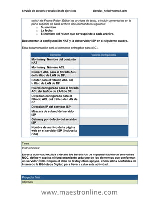 Servicio de asesoría y resolución de ejercicios ciencias_help@hotmail.com 
www.maestronline.com 
switch de Frame Relay. Editar los archivos de texto, e incluir comentarios en la parte superior de cada archivo documentando lo siguiente: o Su nombre o La fecha o El nombre del router que corresponde a cada archivo. Documentar la configuración NAT y la del servidor ISP en el siguiente cuadro. Esta documentación será el elemento entregable para el C). Elemento Valores configurados Monterrey: Nombre del conjunto NAT Monterrey: Número ACL Número ACL para el filtrado ACL del tráfico de LAN de DF. Router para el filtrado ACL del tráfico de LAN de DF Puerto configurado para el filtrado ACL del tráfico de LAN de DF Dirección configurada para el filtrado ACL del tráfico de LAN de DF Dirección IP del servidor ISP Máscara de subred del servidor ISP Gateway por defecto del servidor ISP Nombre de archivo de la página web en el servidor ISP (incluye la ruta) 
Tarea Instrucciones: En esta actividad explica a detalle los beneficios de implementación de servidores NOC, define y explica el funcionamiento cada uno de los elementos que conforman un servidor NOC. Emplea el libro de texto y otros apoyos, como sitios confiables de Internet o la Biblioteca Digital, para llevar a cabo esta actividad. 
Proyecto final Objetivos  
