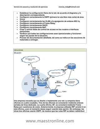Servicio de asesoría y resolución de ejercicios ciencias_help@hotmail.com 
www.maestronline.com 
 Establecer la configuración física de la red, de acuerdo al diagrama y la descripción correspondiente.  Configurar correctamente la OSPF (primero la ruta libre más corta) de área  Única.  Configurar correctamente las VLAN y la agregación de enlaces 802.1q.  Configurar correctamente el Frame Relay.  Configurar correctamente DHCP.  Configurar correctamente NAT.  Crear y activar listas de control de acceso en los routers e interfaces pertinentes.  Verificar que todas las configuraciones sean operacionales y funcionen según las pautas de la situación.  Proveer de documentación detallada, tal como se indica en las secciones de materiales a entregar. 
nstrucciones Situación Una empresa necesita que se diseñe e implemente una red. La empresa tiene oficinas en cuatro ciudades. Tres de las oficinas se conectarán mediante enlaces seriales de línea dedicada. La cuarta oficina, DF, se conectará mediante Frame Relay por cuestiones de costo. Anteriormente, la empresa utilizaba RIP versión 2 en esta oficina, y por el momento desea seguir usando esta opción. Sin embargo, las otras tres oficinas usarán OSPF, de manera que las rutas RIP se deben redistribuir  