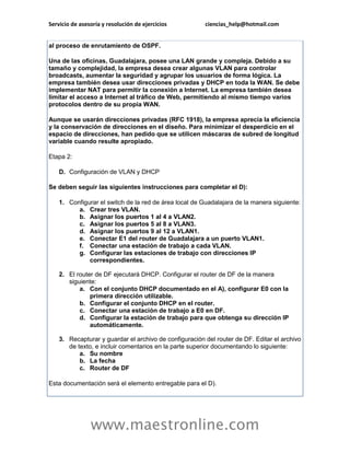 Servicio de asesoría y resolución de ejercicios ciencias_help@hotmail.com 
www.maestronline.com 
al proceso de enrutamiento de OSPF. Una de las oficinas, Guadalajara, posee una LAN grande y compleja. Debido a su tamaño y complejidad, la empresa desea crear algunas VLAN para controlar broadcasts, aumentar la seguridad y agrupar los usuarios de forma lógica. La empresa también desea usar direcciones privadas y DHCP en toda la WAN. Se debe implementar NAT para permitir la conexión a Internet. La empresa también desea limitar el acceso a Internet al tráfico de Web, permitiendo al mismo tiempo varios protocolos dentro de su propia WAN. Aunque se usarán direcciones privadas (RFC 1918), la empresa aprecia la eficiencia y la conservación de direcciones en el diseño. Para minimizar el desperdicio en el espacio de direcciones, han pedido que se utilicen máscaras de subred de longitud variable cuando resulte apropiado. Etapa 2: D. Configuración de VLAN y DHCP Se deben seguir las siguientes instrucciones para completar el D): 1. Configurar el switch de la red de área local de Guadalajara de la manera siguiente: a. Crear tres VLAN. b. Asignar los puertos 1 al 4 a VLAN2. c. Asignar los puertos 5 al 8 a VLAN3. d. Asignar los puertos 9 al 12 a VLAN1. e. Conectar E1 del router de Guadalajara a un puerto VLAN1. f. Conectar una estación de trabajo a cada VLAN. g. Configurar las estaciones de trabajo con direcciones IP correspondientes. 2. El router de DF ejecutará DHCP. Configurar el router de DF de la manera siguiente: a. Con el conjunto DHCP documentado en el A), configurar E0 con la primera dirección utilizable. b. Configurar el conjunto DHCP en el router. c. Conectar una estación de trabajo a E0 en DF. d. Configurar la estación de trabajo para que obtenga su dirección IP automáticamente. 3. Recapturar y guardar el archivo de configuración del router de DF. Editar el archivo de texto, e incluir comentarios en la parte superior documentando lo siguiente: a. Su nombre b. La fecha c. Router de DF Esta documentación será el elemento entregable para el D).  