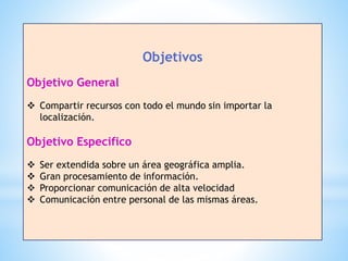 Objetivos
Objetivo General
 Compartir recursos con todo el mundo sin importar la
localización.
Objetivo Especifico
 Ser extendida sobre un área geográfica amplia.
 Gran procesamiento de información.
 Proporcionar comunicación de alta velocidad
 Comunicación entre personal de las mismas áreas.
 