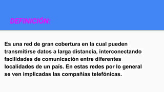 DEFINICIÓN:
Es una red de gran cobertura en la cual pueden
transmitirse datos a larga distancia, interconectando
facilidades de comunicación entre diferentes
localidades de un país. En estas redes por lo general
se ven implicadas las compañías telefónicas.
 