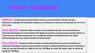 TIPOS DE TRANSMISIÓN:
SIMPLEX: También denominado unidireccional,es una transmisión única,de una sola
dirección.Un ejemplo de transmisión simplex es la señal que se envía de una estación de TV a la TV
de su casa.
HALF DUPLEX: Cuando los datos circulan en una sola dirección por vez,la transmisión se
denomina half duplex.En la transmisión half-duplex,el canal de comunicaciones permite alternar la
transmisión en dos direcciones,pero no en ambas direcciones simultáneamente.Las radios
bidireccionales,como las radios móviles de comunicación.
FULL-DUPLEX: Cuando los datos circulan en ambas direcciones a la vez,la transmisión se
denomina full-duplex.A pesar de que los datos circulan en ambas direcciones,el ancho de banda se
mide en una sola dirección.Un cable de red con 100 Mbps en modo full-duplex tiene un ancho de
banda de 100 Mbps.
 