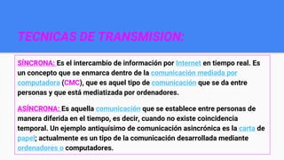 TECNICAS DE TRANSMISION:
SÍNCRONA: Es el intercambio de información por Internet en tiempo real. Es
un concepto que se enmarca dentro de la comunicación mediada por
computadora (CMC), que es aquel tipo de comunicación que se da entre
personas y que está mediatizada por ordenadores.
ASÍNCRONA: Es aquella comunicación que se establece entre personas de
manera diferida en el tiempo, es decir, cuando no existe coincidencia
temporal. Un ejemplo antiquísimo de comunicación asincrónica es la carta de
papel; actualmente es un tipo de la comunicación desarrollada mediante
ordenadores o computadores.
 