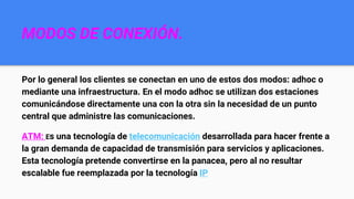 MODOS DE CONEXIÓN.
Por lo general los clientes se conectan en uno de estos dos modos: adhoc o
mediante una infraestructura. En el modo adhoc se utilizan dos estaciones
comunicándose directamente una con la otra sin la necesidad de un punto
central que administre las comunicaciones.
ATM: Es una tecnología de telecomunicación desarrollada para hacer frente a
la gran demanda de capacidad de transmisión para servicios y aplicaciones.
Esta tecnología pretende convertirse en la panacea, pero al no resultar
escalable fue reemplazada por la tecnología IP
 