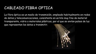 CABLEADO FIBRA OPTICA
La fibra óptica es un medio de transmisión, empleado habitualmente en redes
de datos y telecomunicaciones, consistente en un hilo muy fino de material
transparente, vidrio o materiales plásticos, por el que se envían pulsos de luz
que representan los datos a transmitir.
 