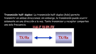 Transmisión half-duplex: La transmisión half-duplex (hdx) permite
transmitir en ambas direcciones; sin embargo, la transmisión puede ocurrir
solamente en una dirección a la vez. Tanto transmisor y receptor comparten
una sola frecuencia.
 