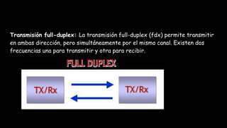 Transmisión full-duplex: La transmisión full-duplex (fdx) permite transmitir
en ambas dirección, pero simultáneamente por el mismo canal. Existen dos
frecuencias una para transmitir y otra para recibir.
 