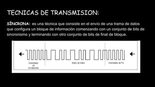 TECNICAS DE TRANSMISION:
SÍNCRONA: es una técnica que consiste en el envío de una trama de datos
que configura un bloque de información comenzando con un conjunto de bits de
sincronismo y terminando con otro conjunto de bits de final de bloque.
 