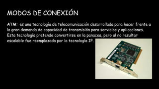 MODOS DE CONEXIÓN
ATM: es una tecnología de telecomunicación desarrollada para hacer frente a
la gran demanda de capacidad de transmisión para servicios y aplicaciones.
Esta tecnología pretende convertirse en la panacea, pero al no resultar
escalable fue reemplazada por la tecnología IP.
 