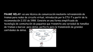 FRAME RELAY: es una técnica de comunicación mediante retransmisión de
tramas para redes de circuito virtual, introducida por la ITU-T a partir de la
recomendación I.122 de 1988. Consiste en una forma simplificada de
tecnología de conmutación de paquetes que transmite una variedad de tamaños
de tramas o marcos para datos, perfecto para la transmisión de grandes
cantidades de datos.
 