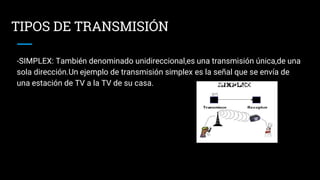 TIPOS DE TRANSMISIÓN
-SIMPLEX: También denominado unidireccional,es una transmisión única,de una
sola dirección.Un ejemplo de transmisión simplex es la señal que se envía de
una estación de TV a la TV de su casa.
 