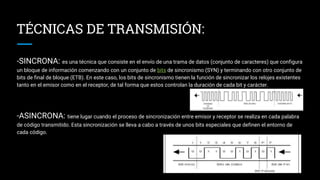 TÉCNICAS DE TRANSMISIÓN:
-SINCRONA: es una técnica que consiste en el envío de una trama de datos (conjunto de caracteres) que configura
un bloque de información comenzando con un conjunto de bits de sincronismo (SYN) y terminando con otro conjunto de
bits de final de bloque (ETB). En este caso, los bits de sincronismo tienen la función de sincronizar los relojes existentes
tanto en el emisor como en el receptor, de tal forma que estos controlan la duración de cada bit y carácter.
-ASINCRONA: tiene lugar cuando el proceso de sincronización entre emisor y receptor se realiza en cada palabra
de código transmitido. Esta sincronización se lleva a cabo a través de unos bits especiales que definen el entorno de
cada código.
 