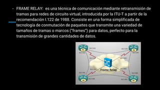- FRAME RELAY: es una técnica de comunicación mediante retransmisión de
tramas para redes de circuito virtual, introducida por la ITU-T a partir de la
recomendación I.122 de 1988. Consiste en una forma simplificada de
tecnología de conmutación de paquetes que transmite una variedad de
tamaños de tramas o marcos (“frames”) para datos, perfecto para la
transmisión de grandes cantidades de datos.
 