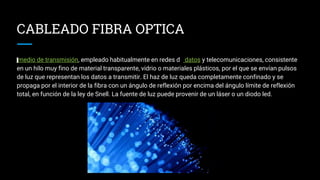 medio de transmisión, empleado habitualmente en redes de datos y telecomunicaciones, consistente
en un hilo muy fino de material transparente, vidrio o materiales plásticos, por el que se envían pulsos
de luz que representan los datos a transmitir. El haz de luz queda completamente confinado y se
propaga por el interior de la fibra con un ángulo de reflexión por encima del ángulo límite de reflexión
total, en función de la ley de Snell. La fuente de luz puede provenir de un láser o un diodo led.
CABLEADO FIBRA OPTICA
 