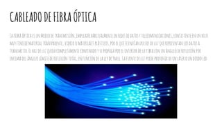CABLEADODEFIBRAÓPTICA
Lafibraópticaesunmediodetransmisión,empleado habitualmenteenredesdedatosytelecomunicaciones, consistenteenun hilo
muyfinodematerial transparente, vidrio omaterialesplásticos,porelqueseenvíanpulsosdeluzquerepresentan losdatosa
transmitir.Elhazdeluzquedacompletamente confinadoysepropagaporelinterior delafibraconunángulodereflexión por
encima delángulolímitedereflexióntotal,enfuncióndelaleydeSnell. Lafuentedeluzpuedeprovenir deunláseroun diodoled.
 