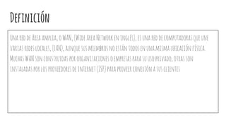 Definición
Unareddeáreaamplia,oWAN,(WideAreaNetworkeninglés),esunareddecomputadorasqueune
variasredeslocales,(LAN),aunquesusmiembrosnoestántodosenunamismaubicaciónfísica.
MuchasWANsonconstruidaspororganizacionesoempresasparasuusoprivado,otrasson
instaladasporlosproveedoresdeinternet(ISP)paraproveerconexiónasusclientes
 