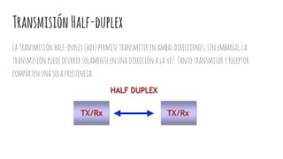 TransmisiónHalf-duplex
Latransmisiónhalf-duplex(hdx)permitetransmitir enambasdirecciones;sinembargo,la
transmisión puedeocurrirsolamenteenunadirecciónalavez.Tantotransmisoryreceptor
compartenunasolafrecuencia.
 