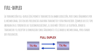 full-duplex
Latransmisiónfull-duplex(fdx)permitetransmitir enambasdirección,perosimultáneamentepor
elmismocanal.Existendosfrecuenciasunaparatransmitir yotrapararecibir.Ejemplosdeestetipo
abundanenelterrenodelastelecomunicaciones,elcasomástípicoeslatelefonía,dondeel
transmisoryelreceptorsecomunicansimultáneamenteutilizandoelmismocanal,perousando
dosfrecuencias.
 