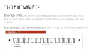 Tecnicasdetransmision
Transmisiónsíncrona:Latransmisiónsíncrona sehaceconunritmoquesegenera centralizadamente enlaredyesel
mismoparaelemisorcomoparaelreceptor. Lainformación útilestransmitidaentre dosgrupos,denominadosgenéricamente
delimitadores.
Algunasdelascaracterísticas delatransmisiónsíncrona son:Losbloquesasertransmitidostienen untamañoqueoscilaentre128
y1,024bytes,Laseñaldesincronismoenelextremofuente,puedesergenerada porelequipoterminaldedatosoporelmódem.
 