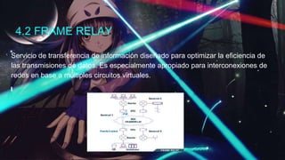 4.2 FRAME RELAY
Servicio de transferencia de información diseñado para optimizar la eficiencia de
las transmisiones de datos. Es especialmente apropiado para interconexiones de
redes en base a múltiples circuitos virtuales.
 