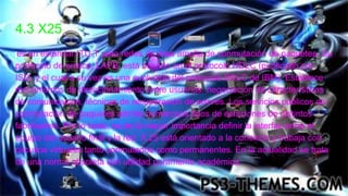 4.3 X25
es un estándar ITU-T para redes de área amplia de conmutación de paquetes. Su
protocolo de enlace, LAPB, está basado en el protocolo HDLC (publicado por
ISO, y el cual a su vez es una evolución del protocolo SDLC de IBM). Establece
mecanismos de direccionamiento entre usuarios, negociación de características
de comunicación, técnicas de recuperación de errores. Los servicios públicos de
conmutación de paquetes admite numerosos tipos de estaciones de distintos
fabricantes. Por lo tanto, es de la mayor importancia definir la interfaz entre el
equipo del usuario final y la red. X.25 está orientado a la conexión y trabaja con
circuitos virtuales tanto conmutados como permanentes. En la actualidad se trata
de una norma obsoleta con utilidad puramente académica.
 