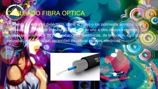 CABLEADO FIBRA OPTICA
Filamento de material dieléctrico, como el vidrio o los polímeros acrílicos, capaz
de conducir y transmitir impulsos luminosos de uno a otro de sus extremos;
permite la transmisión de comunicaciones telefónicas, de televisión, etc., a gran
velocidad y distancia, sin necesidad de utilizar señales eléctricas.
 
