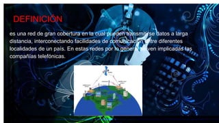 DEFINICIÓN
es una red de gran cobertura en la cual pueden transmitirse datos a larga
distancia, interconectando facilidades de comunicación entre diferentes
localidades de un país. En estas redes por lo general se ven implicadas las
compañías telefónicas.
 
