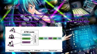 4.1 ATM
es una tecnología de telecomunicación desarrollada para hacer frente a la gran
demanda de capacidad de transmisión para servicios y aplicaciones. Esta
tecnología pretende convertirse en la panacea, pero al no resultar escalable fue
reemplazada por la tecnología
 
